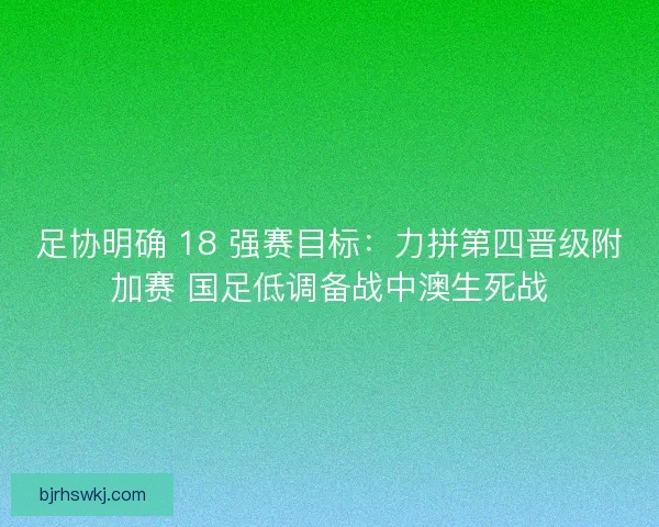 足协明确 18 强赛目标：力拼第四晋级附加赛 国足低调备战中澳生死战