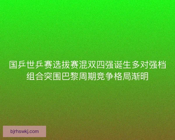 国乒世乒赛选拔赛混双四强诞生多对强档组合突围巴黎周期竞争格局渐明