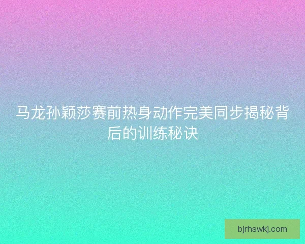 马龙孙颖莎赛前热身动作完美同步揭秘背后的训练秘诀